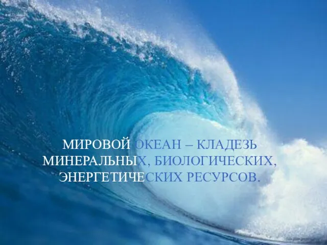 МИРОВОЙ ОКЕАН – КЛАДЕЗЬ МИНЕРАЛЬНЫХ, БИОЛОГИЧЕСКИХ, ЭНЕРГЕТИЧЕСКИХ РЕСУРСОВ.