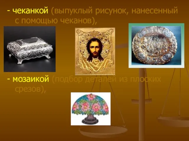 - чеканкой (выпуклый рисунок, нанесенный с помощью чеканов), - мозаикой (подбор деталей из плоских срезов),