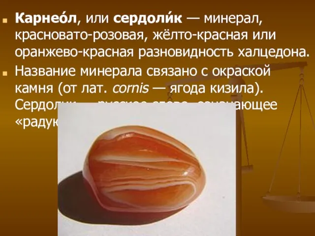 Карнео́л, или сердоли́к — минерал, красновато-розовая, жёлто-красная или оранжево-красная разновидность халцедона. Название