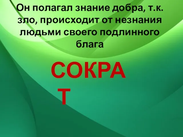 Он полагал знание добра, т.к. зло, происходит от незнания людьми своего подлинного блага СОКРАТ