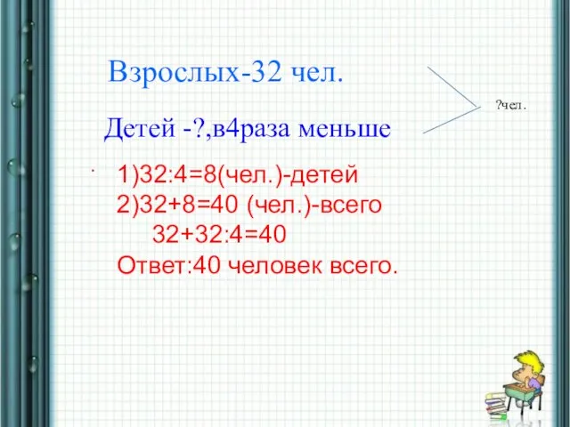 * Взрослых-32 чел. Детей -?,в4раза меньше . ?чел. 1)32:4=8(чел.)-детей 2)32+8=40 (чел.)-всего 32+32:4=40 Ответ:40 человек всего.