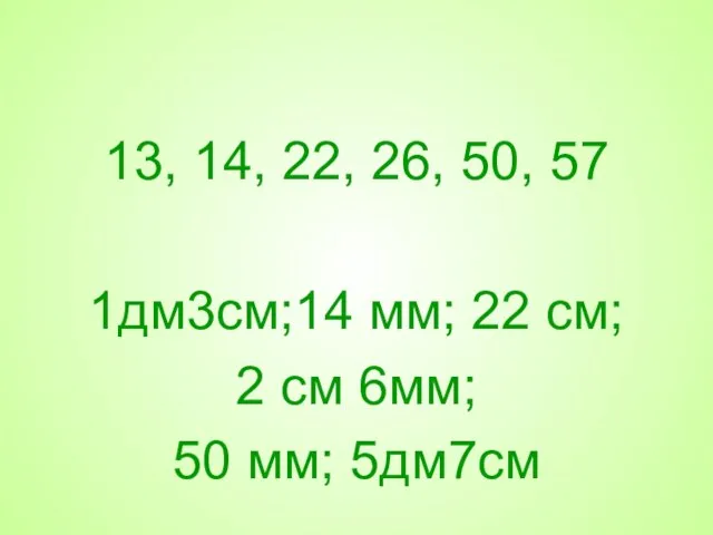 13, 14, 22, 26, 50, 57 1дм3см;14 мм; 22 см; 2 см 6мм; 50 мм; 5дм7см