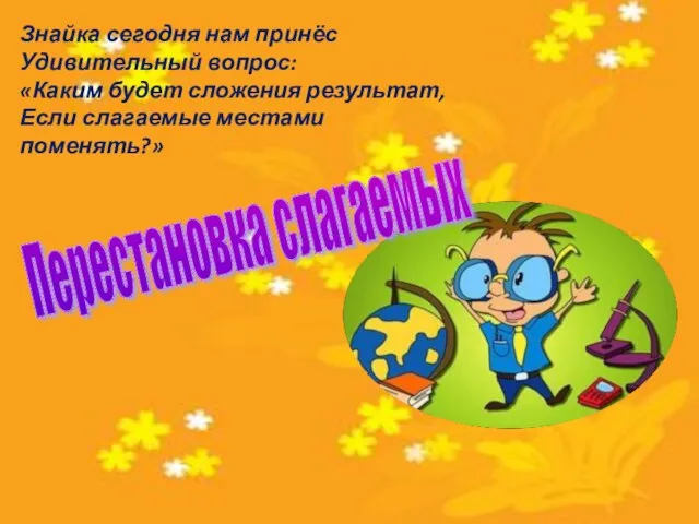 Знайка сегодня нам принёс Удивительный вопрос: «Каким будет сложения результат, Если слагаемые местами поменять?» Перестановка слагаемых