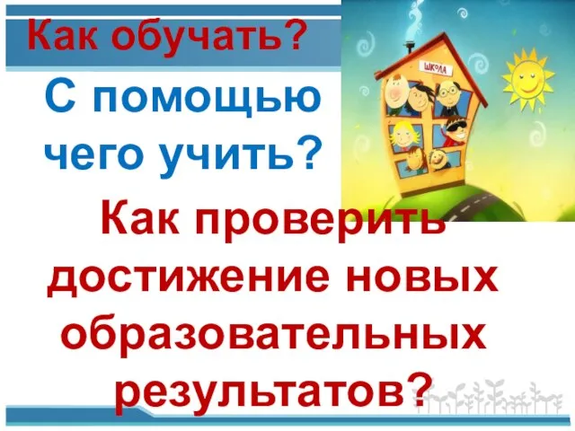 Как обучать? С помощью чего учить? Как проверить достижение новых образовательных результатов?