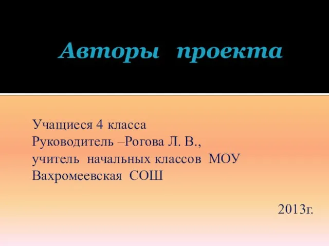 Авторы проекта Учащиеся 4 класса Руководитель –Рогова Л. В., учитель начальных классов МОУ Вахромеевская СОШ 2013г.