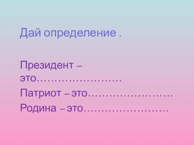 Дай определение . Президент –это…………………… Патриот – это…………………… Родина – это……………………