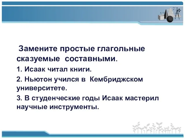 Замените простые глагольные сказуемые составными. 1. Исаак читал книги. 2. Ньютон учился