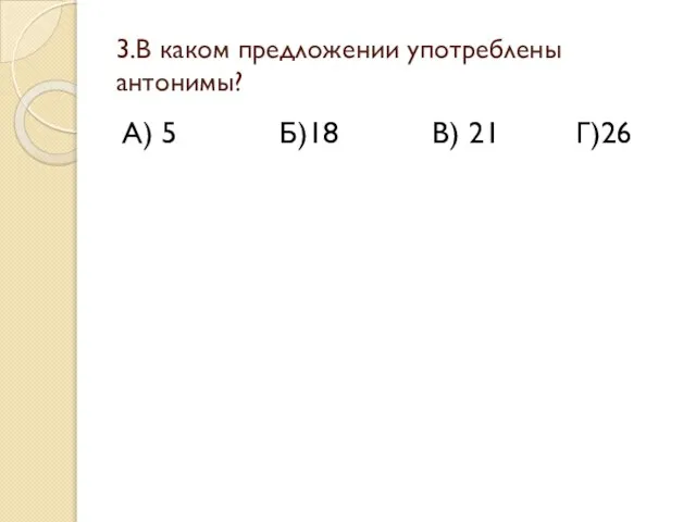 3.В каком предложении употреблены антонимы? А) 5 Б)18 В) 21 Г)26