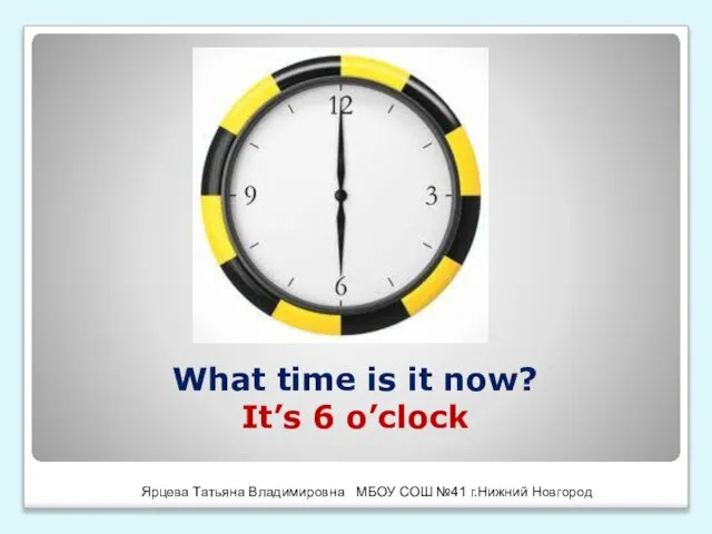 What time is it now? It’s 6 o’clock Ярцева Татьяна Владимировна МБОУ СОШ №41 г.Нижний Новгород