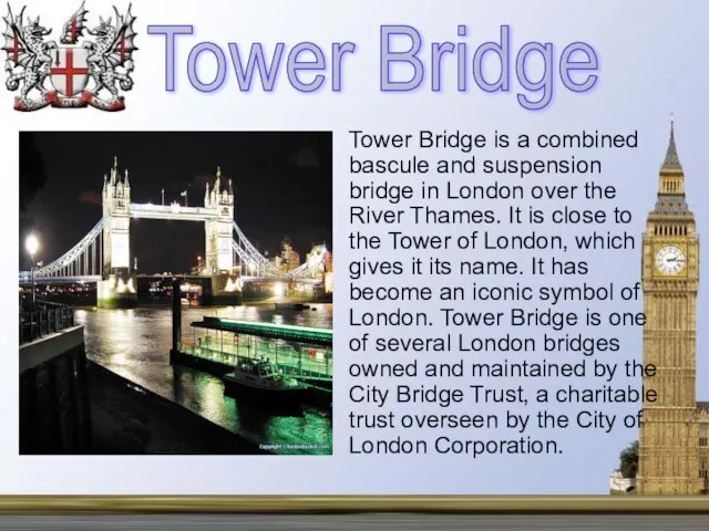 Tower Bridge is a combined bascule and suspension bridge in London over