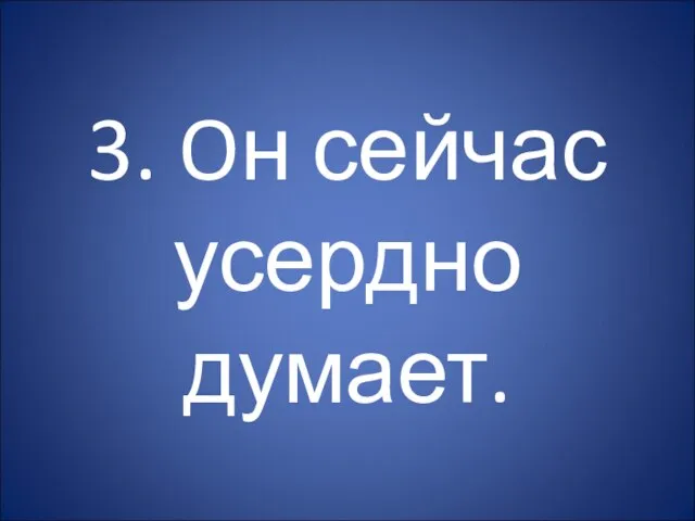 3. Oн сейчас усердно думает.