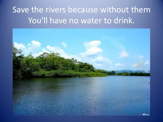 Save the rivers because without them You'll have no water to drink.