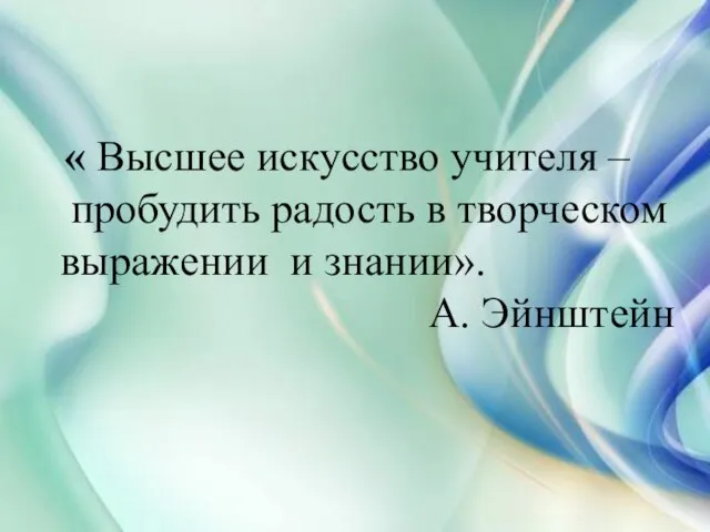 « Высшее искусство учителя – пробудить радость в творческом выражении и знании». А. Эйнштейн