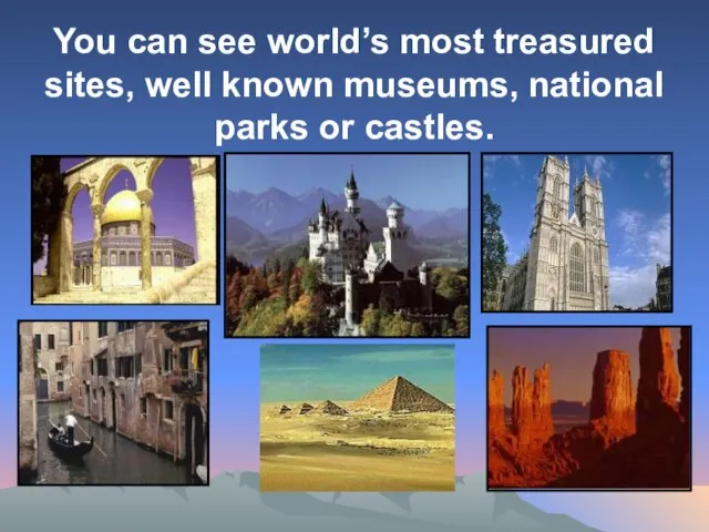 You can see world’s most treasured sites, well known museums, national parks or castles.