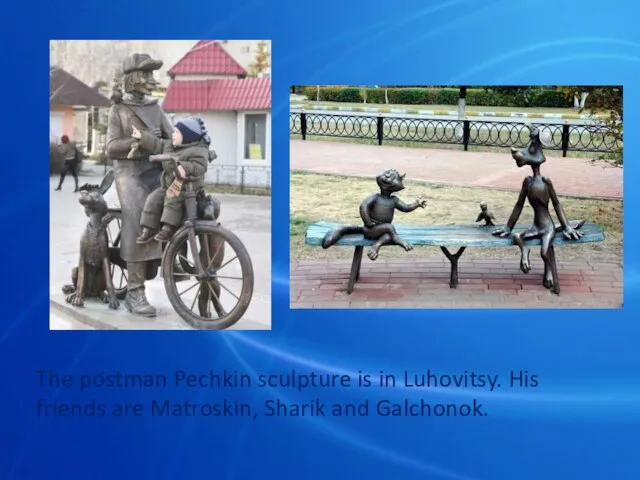 The postman Pechkin sculpture is in Luhovitsy. His friends are Matroskin, Sharik and Galchonok.