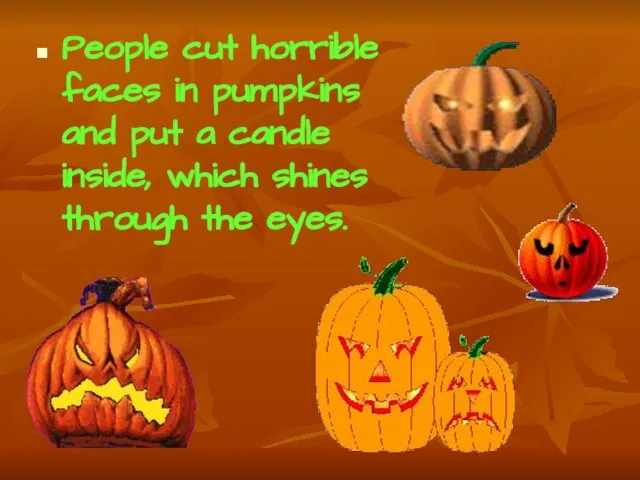 People cut horrible faces in pumpkins and put a candle inside, which shines through the eyes.