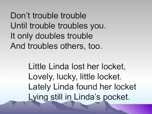 Don’t trouble trouble Until trouble troubles you. It only doubles trouble And