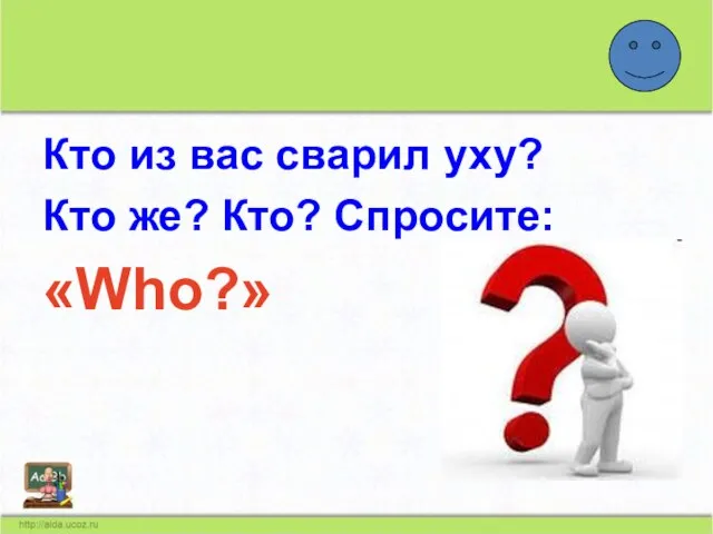 Кто из вас сварил уху? Кто же? Кто? Спросите: «Who?»