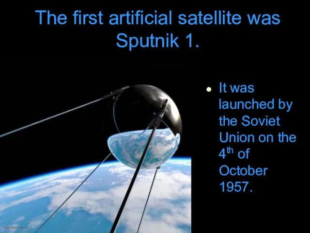 The first artificial satellite was Sputnik 1. It was launched by the