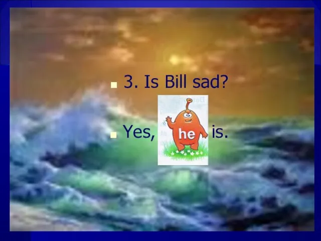 3. Is Bill sad? Yes, is.