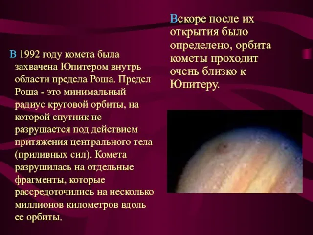 В 1992 году комета была захвачена Юпитером внутрь области предела Роша. Предел