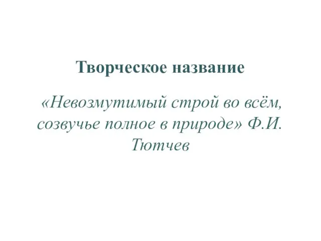 Творческое название «Невозмутимый строй во всём, созвучье полное в природе» Ф.И.Тютчев