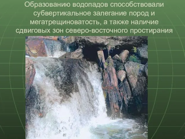 Образованию водопадов способствовали субвертикальное залегание пород и мегатрещиноватость, а также наличие сдвиговых зон северо-восточного простирания