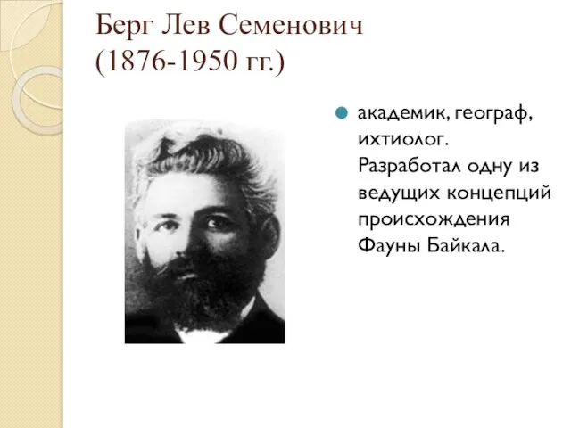 Берг Лев Семенович (1876-1950 гг.) академик, географ, ихтиолог. Разработал одну из ведущих концепций происхождения Фауны Байкала.