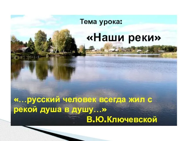 Тема урока: «Наши реки» «…русский человек всегда жил с рекой душа в душу…» В.Ю.Ключевской