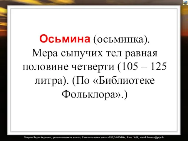 Осьмина (осьминка). Мера сыпучих тел равная половине четверти (105 – 125 литра). (По «Библиотеке Фольклора».)