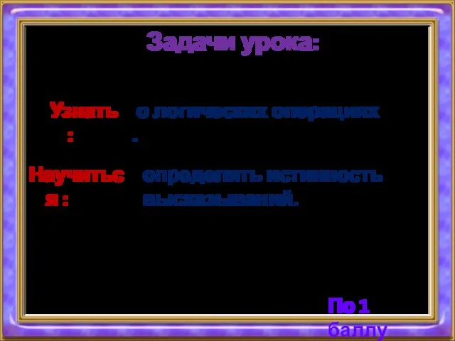 Задачи урока: Научиться : определять истинность высказываний. Узнать: о логических операциях . По 1 баллу