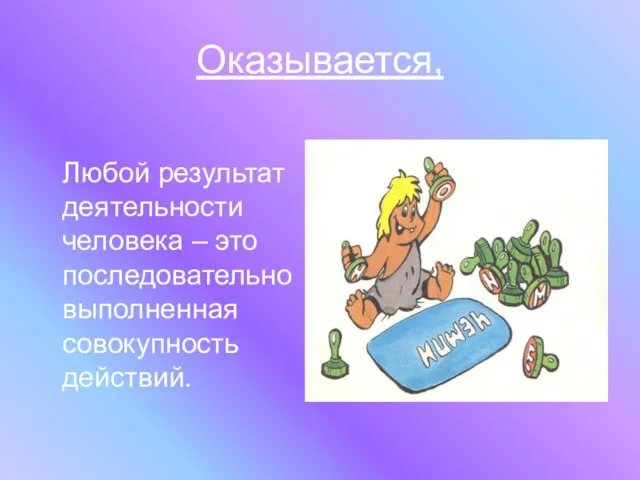 Оказывается, Любой результат деятельности человека – это последовательно выполненная совокупность действий.