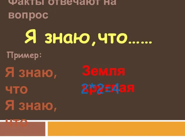 Факты отвечают на вопрос Пример: Я знаю, что Я знаю, что Земля круглая 2*2=4 Я знаю,что……