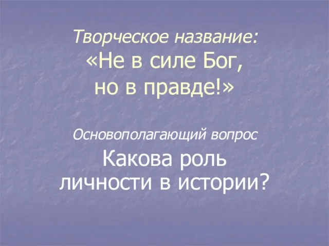 Творческое название: «Не в силе Бог, но в правде!» Основополагающий вопрос Какова роль личности в истории?