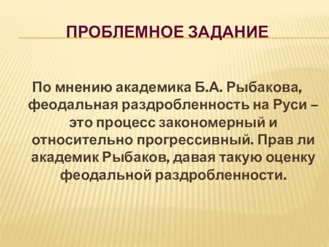 Проблемное задание По мнению академика Б.А. Рыбакова, феодальная раздробленность на Руси –