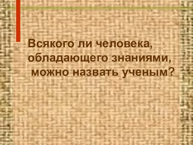 Всякого ли человека, обладающего знаниями, можно назвать ученым?