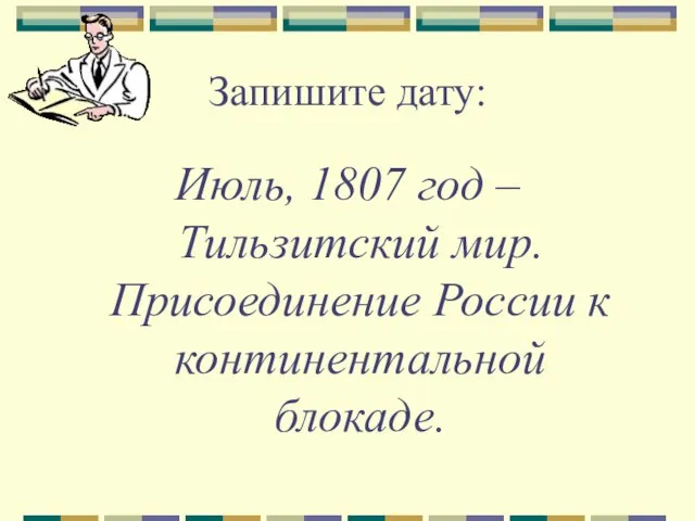 Запишите дату: Июль, 1807 год – Тильзитский мир. Присоединение России к континентальной блокаде.
