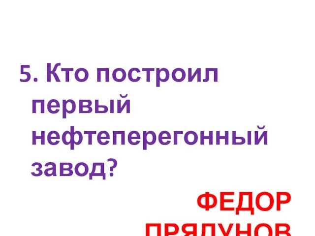 5. Кто построил первый нефтеперегонный завод? ФЕДОР ПРЯДУНОВ