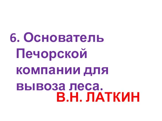 6. Основатель Печорской компании для вывоза леса. В.Н. ЛАТКИН