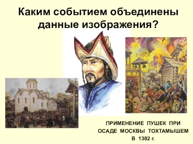 Каким событием объединены данные изображения? ПРИМЕНЕНИЕ ПУШЕК ПРИ ОСАДЕ МОСКВЫ ТОХТАМЫШЕМ В 1382 г.