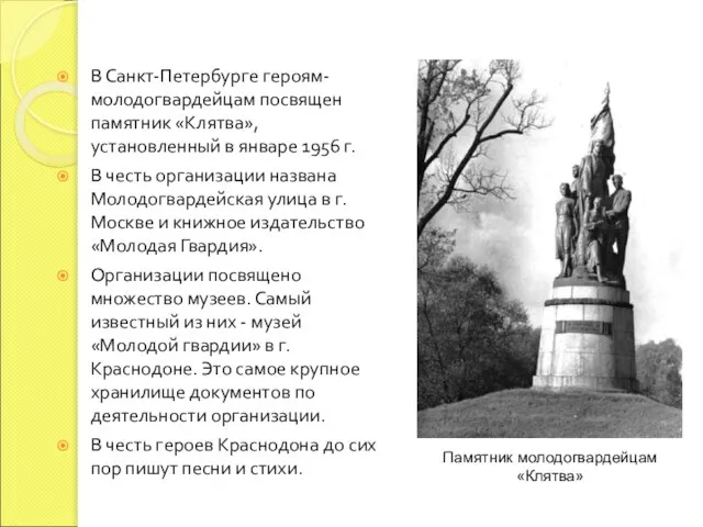 В Санкт-Петербурге героям-молодогвардейцам посвящен памятник «Клятва», установленный в январе 1956 г. В