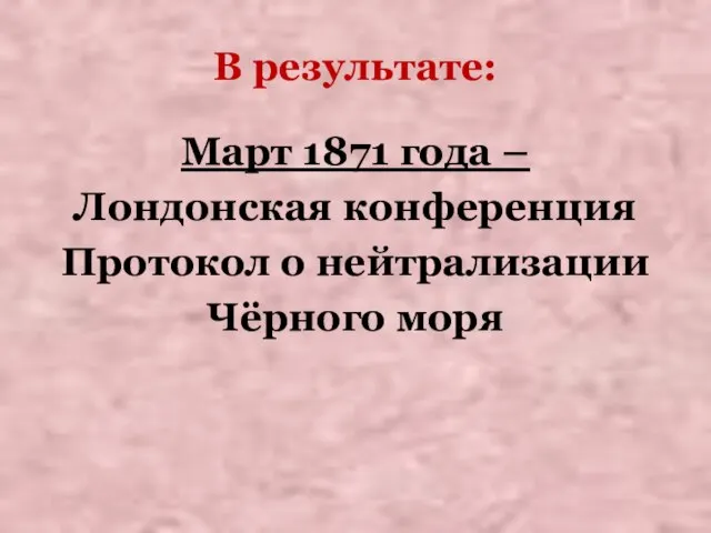 В результате: Март 1871 года – Лондонская конференция Протокол о нейтрализации Чёрного моря