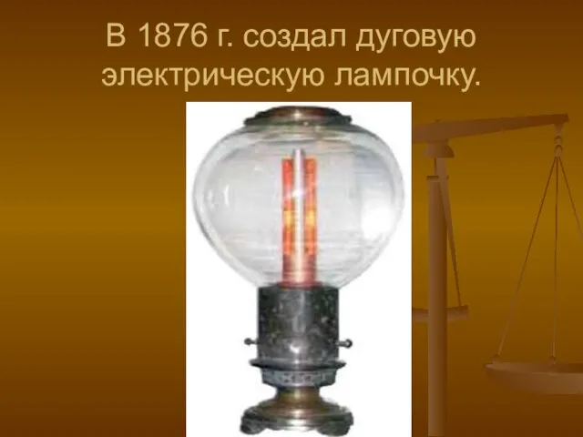 В 1876 г. создал дуговую электрическую лампочку.