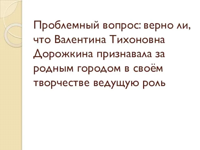 Проблемный вопрос: верно ли,что Валентина Тихоновна Дорожкина признавала за родным городом в своём творчестве ведущую роль