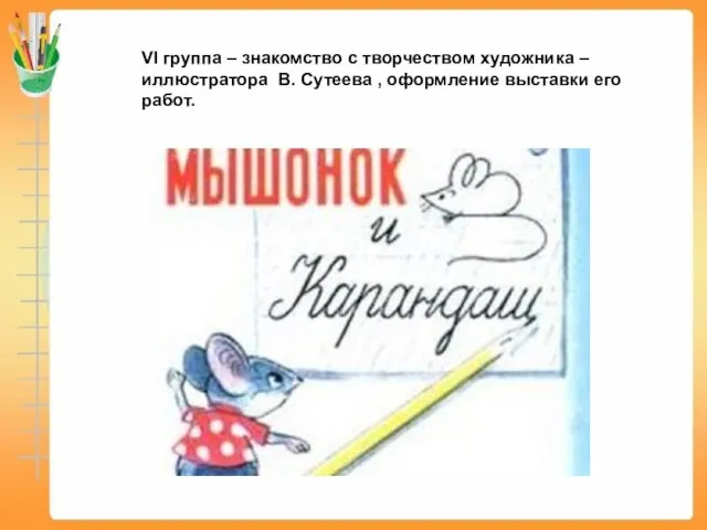 VI группа – знакомство с творчеством художника – иллюстратора В. Сутеева , оформление выставки его работ.