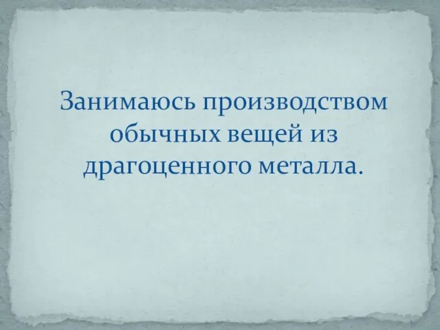 Занимаюсь производством обычных вещей из драгоценного металла.