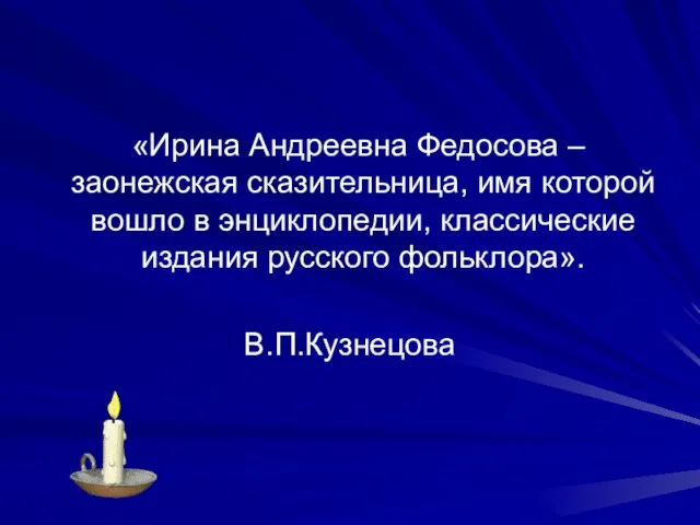 «Ирина Андреевна Федосова – заонежская сказительница, имя которой вошло в энциклопедии, классические издания русского фольклора». В.П.Кузнецова