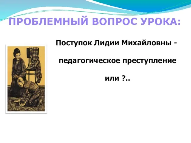 ПРОБЛЕМНЫЙ ВОПРОС УРОКА: Поступок Лидии Михайловны - педагогическое преступление или ?..