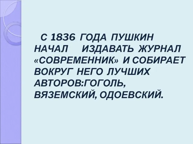 С 1836 ГОДА ПУШКИН НАЧАЛ ИЗДАВАТЬ ЖУРНАЛ «СОВРЕМЕННИК» И СОБИРАЕТ ВОКРУГ НЕГО ЛУЧШИХ АВТОРОВ:ГОГОЛЬ, ВЯЗЕМСКИЙ, ОДОЕВСКИЙ.