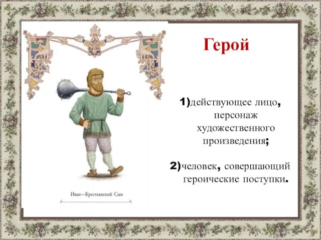 Герой 1)действующее лицо, персонаж художественного произведения; 2)человек, совершающий героические поступки.